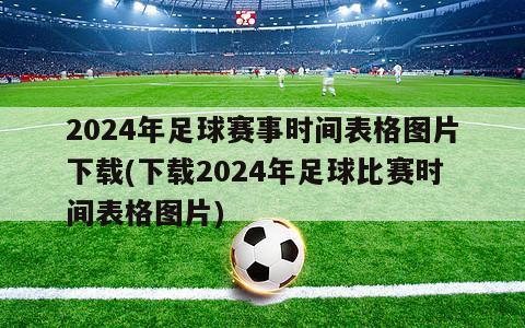 2024年足球赛事时间表格图片下载(下载2024年足球比赛时间表格图片)